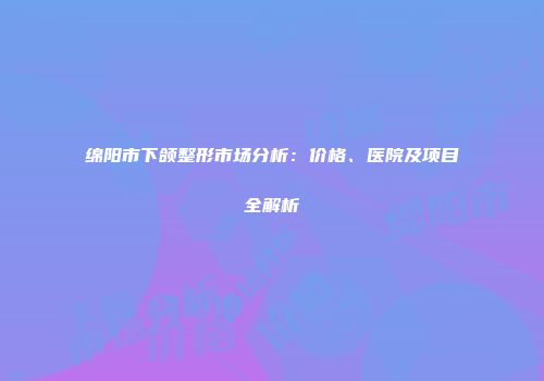 绵阳市下颌整形市场分析：价格、医院及项目全解析