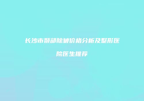 长沙市颞部除皱价格分析及整形医院医生推荐