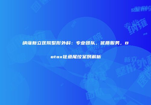 纳雍新立医院整形外科：专业团队、优质服务，Botox祛鱼尾纹案例解析