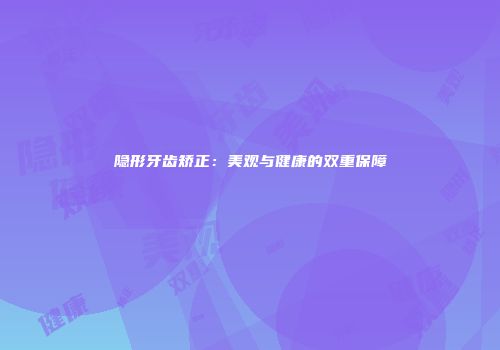 隐形牙齿矫正：美观与健康的双重保障