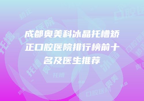成都奥美科冰晶托槽矫正口腔医院排行榜前十名及医生推荐