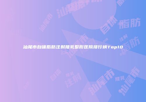汕尾市自体脂肪注射隆乳整形医院排行榜Top10