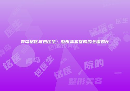 青岛铭医与包医生：整形美容医院的全面对比