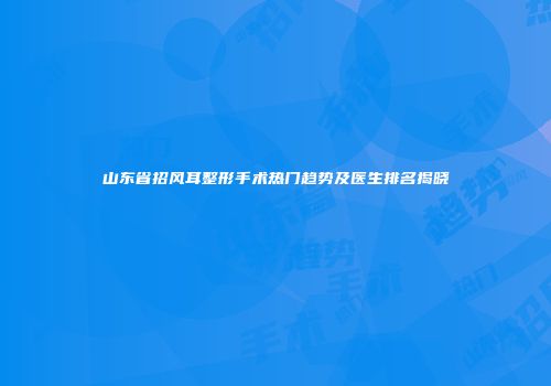 山东省招风耳整形手术热门趋势及医生排名揭晓