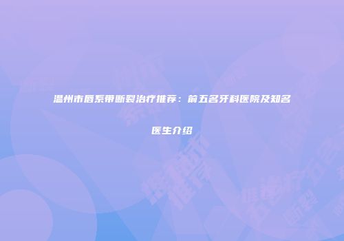 温州市唇系带断裂治疗推荐：前五名牙科医院及知名医生介绍