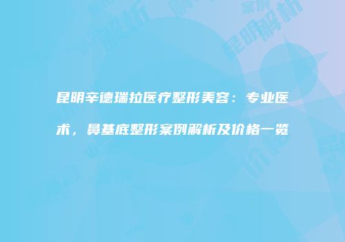 昆明辛德瑞拉医疗整形美容：专业医术，鼻基底整形案例解析及价格一览