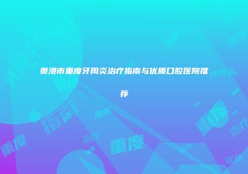 贵港市重度牙周炎治疗指南与优质口腔医院推荐