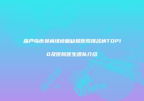 葫芦岛市鼻翼缘修复缺损医院排名榜TOP10及医院医生团队介绍
