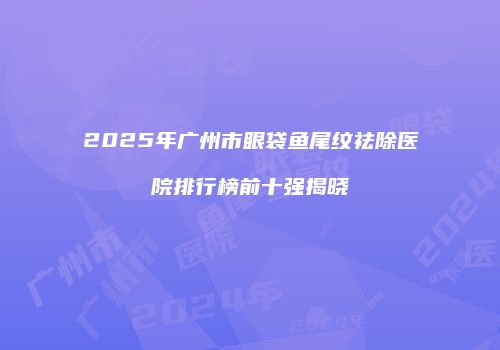 2025年广州市眼袋鱼尾纹祛除医院排行榜前十强揭晓