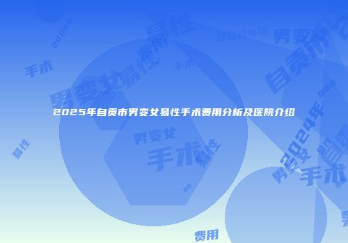2025年自贡市男变女易性手术费用分析及医院介绍