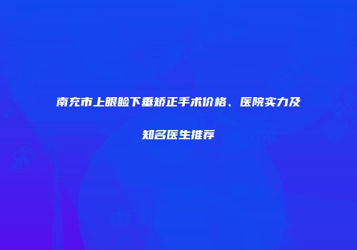 南充市上眼睑下垂矫正手术价格、医院实力及知名医生推荐