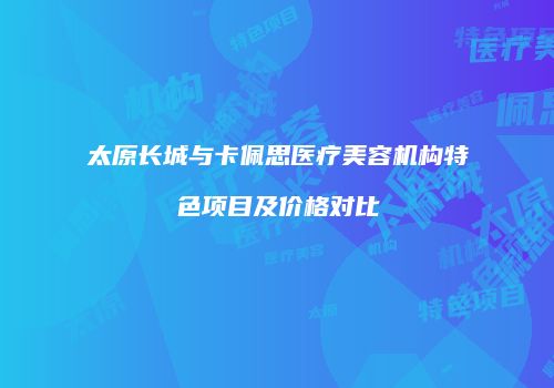 太原长城与卡佩思医疗美容机构特色项目及价格对比