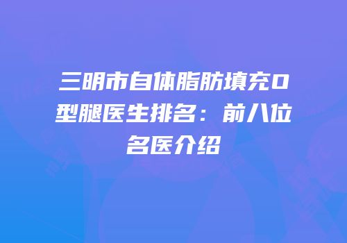 三明市自体脂肪填充O型腿医生排名：前八位名医介绍