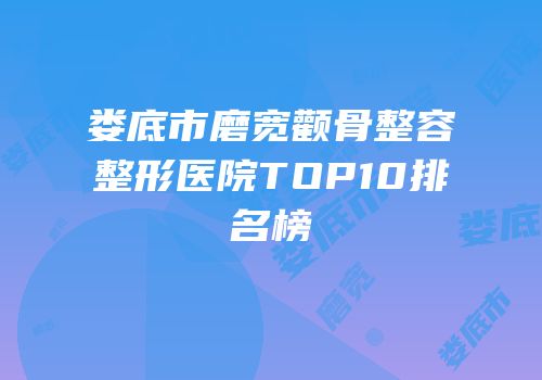 娄底市磨宽颧骨整容整形医院TOP10排名榜