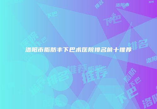 洛阳市脂肪丰下巴术医院排名前十推荐