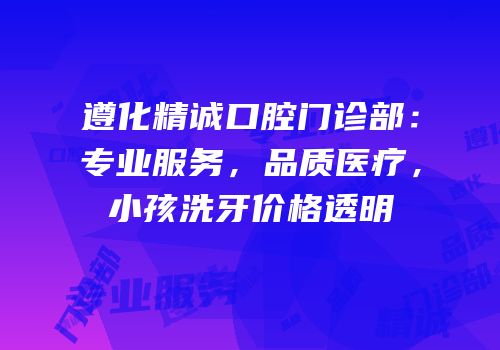 遵化精诚口腔门诊部：专业服务，品质医疗，小孩洗牙价格透明