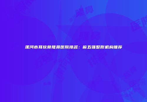 漯河市耳软骨隆鼻医院排名：前五强整形机构推荐