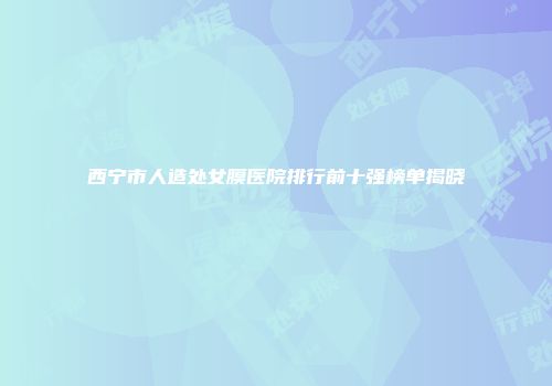 西宁市人造处女膜医院排行前十强榜单揭晓