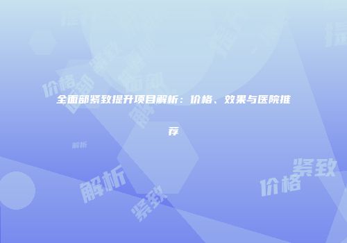 全面部紧致提升项目解析：价格、效果与医院推荐