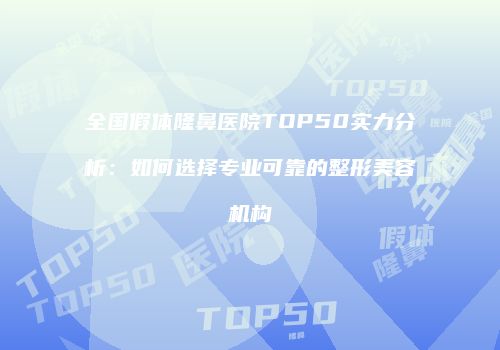 全国假体隆鼻医院TOP50实力分析：如何选择专业可靠的整形美容机构
