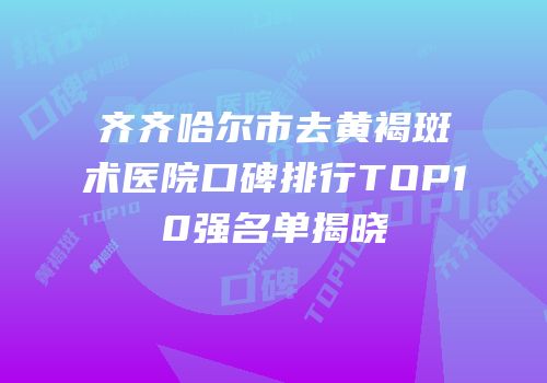 齐齐哈尔市去黄褐斑术医院口碑排行TOP10强名单揭晓