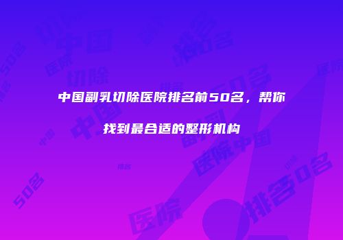 中国副乳切除医院排名前50名，帮你找到最合适的整形机构