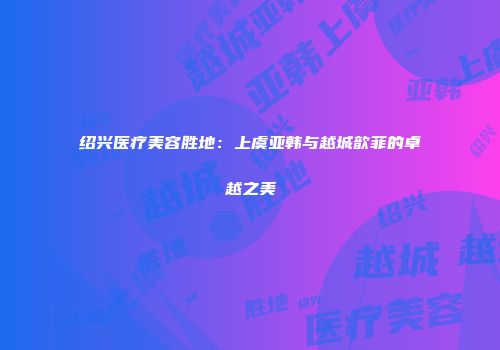 绍兴医疗美容胜地：上虞亚韩与越城歆菲的卓越之美