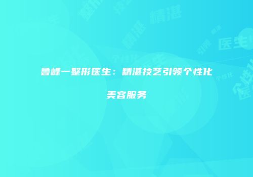 鲁峰一整形医生：精湛技艺引领个性化美容服务