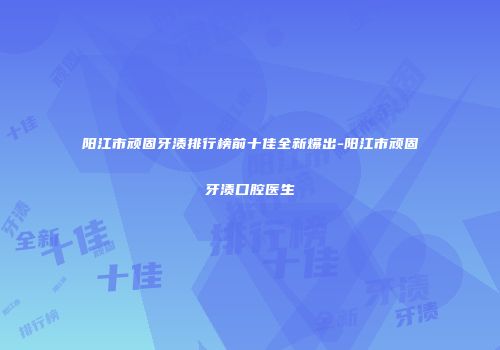 阳江市顽固牙渍排行榜前十佳全新爆出-阳江市顽固牙渍口腔医生