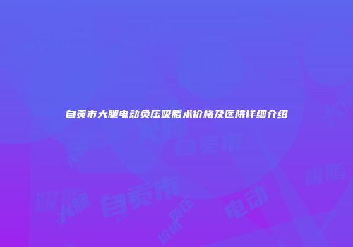 自贡市大腿电动负压吸脂术价格及医院详细介绍