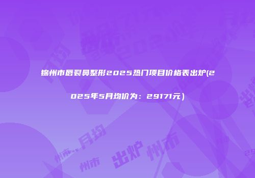 锦州市唇裂鼻整形2025热门项目价格表出炉(2025年5月均价为：29171元）