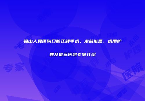 锡山人民医院口腔正颌手术：术前准备、术后护理及推荐医院专家介绍