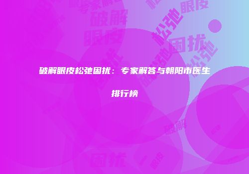 破解眼皮松弛困扰：专家解答与朝阳市医生排行榜