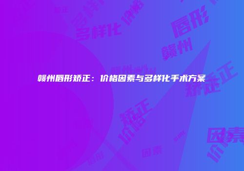 赣州唇形矫正：价格因素与多样化手术方案