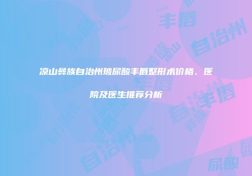 凉山彝族自治州玻尿酸丰唇整形术价格、医院及医生推荐分析