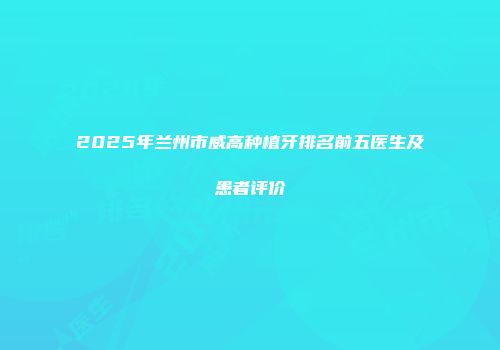 2025年兰州市威高种植牙排名前五医生及患者评价