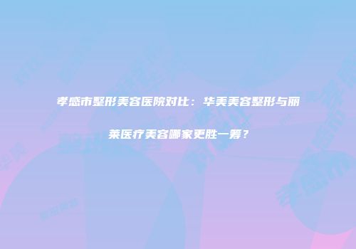 孝感市整形美容医院对比：华美美容整形与丽莱医疗美容哪家更胜一筹？