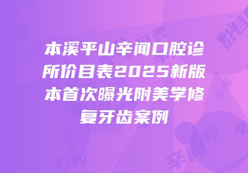 本溪平山辛闻口腔诊所价目表2025新版本首次曝光附美学修复牙齿案例