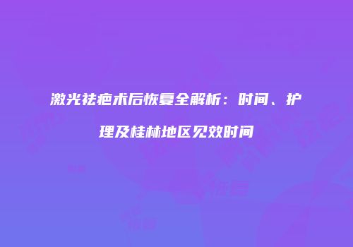 激光祛疤术后恢复全解析：时间、护理及桂林地区见效时间