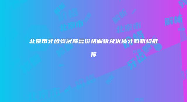北京市牙齿残冠修复价格解析及优质牙科机构推荐