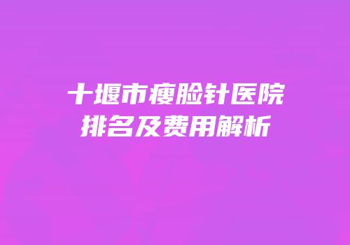 十堰市瘦脸针医院排名及费用解析