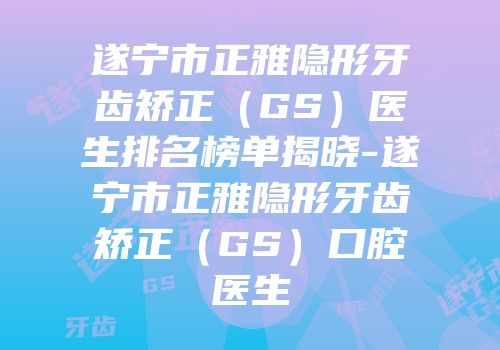 遂宁市正雅隐形牙齿矫正（GS）医生排名榜单揭晓-遂宁市正雅隐形牙齿矫正（GS）口腔医生