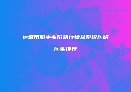 运城市脱手毛价格行情及整形医院医生推荐