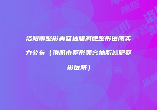 洛阳市整形美容抽脂减肥整形医院实力公布（洛阳市整形美容抽脂减肥整形医院）