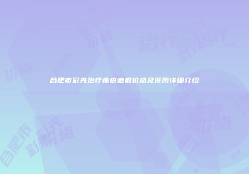 合肥市彩光治疗痤疮疤痕价格及医院详细介绍