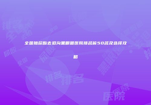 全国玻尿酸去泪沟黑眼圈医院排名前50名及选择攻略