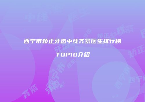 西宁市矫正牙齿中线齐紧医生排行榜TOP10介绍