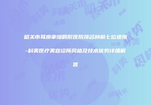 韶关市耳廓挛缩畸形医院排名榜前七位速报-科美医疗美容诊所风格及技术优势详细解答
