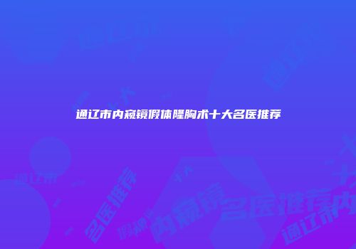 通辽市内窥镜假体隆胸术十大名医推荐