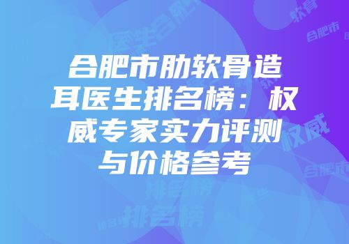 合肥市肋软骨造耳医生排名榜：权威专家实力评测与价格参考